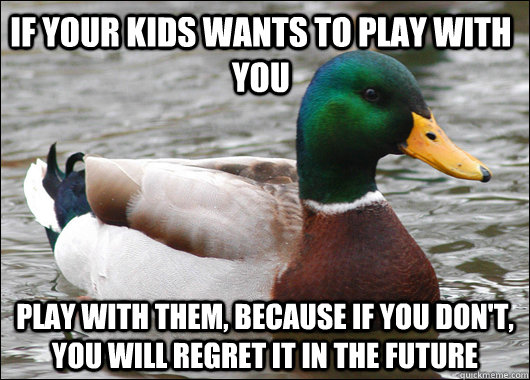 if your kids wants to play with you play with them, because if you don't, you will regret it in the future  Actual Advice Mallard