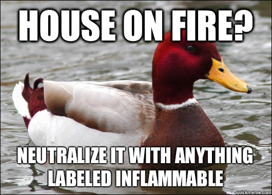 House on fire? Neutralize it with anything labeled inflammable  Malicious Advice Mallard