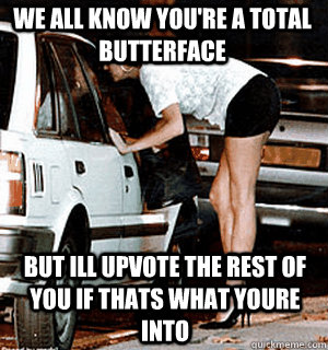 we all know you're a total butterface but ill upvote the rest of you if thats what youre into  Karma Whore