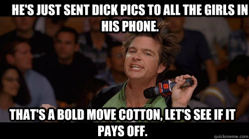 He's just sent dick pics to all the girls in his phone. that's a bold move cotton, let's see if it pays off.   Bold Move Cotton