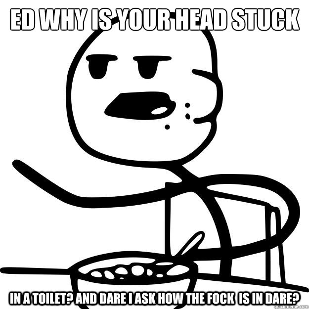ed why is your head stuck  in a toilet? and dare I ask how the fock  is in dare?  Cereal Guy