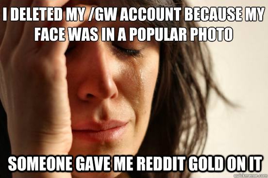 I deleted my /gw account because my face was in a popular photo someone gave me reddit gold on it   First World Problems
