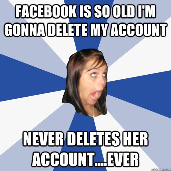 facebook is so old i'm gonna delete my account never deletes her account....ever  Annoying Facebook Girl