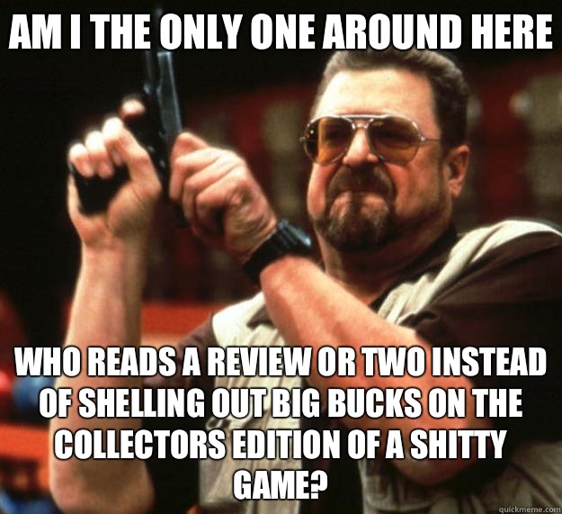 Am I the only one around here Who reads a review or two instead of shelling out big bucks on the collectors edition of a shitty game?  Big Lebowski