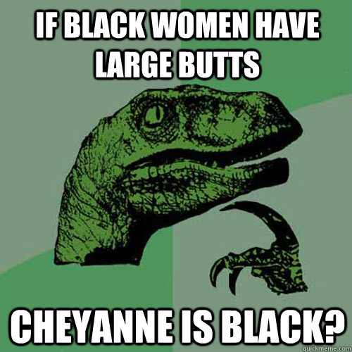 If black women have large butts Cheyanne is black?  Philosoraptor