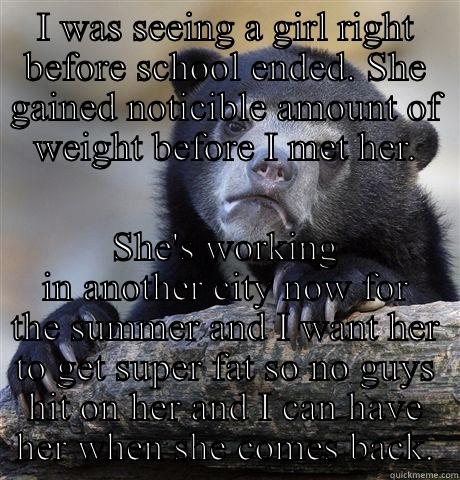 I WAS SEEING A GIRL RIGHT BEFORE SCHOOL ENDED. SHE GAINED NOTICIBLE AMOUNT OF WEIGHT BEFORE I MET HER. SHE'S WORKING IN ANOTHER CITY NOW FOR THE SUMMER AND I WANT HER TO GET SUPER FAT SO NO GUYS HIT ON HER AND I CAN HAVE HER WHEN SHE COMES BACK. Confession Bear