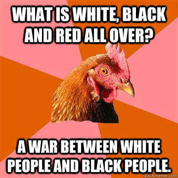 What is white, black and red all over? A war between white people and black people.  Anti-Joke Chicken