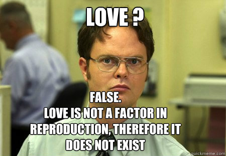 LOVE ? FALSE.  
love is not a factor in reproduction, therefore it does not exist  Schrute