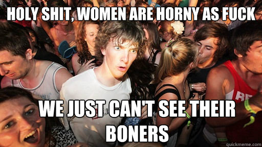 holy shit, women are horny as fuck we just can't see their boners  Sudden Clarity Clarence