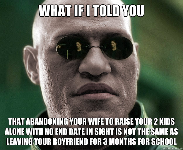 What if i told you that abandoning your wife to raise your 2 kids alone with no end date in sight is not the same as leaving your boyfriend for 3 months for school  White Morphius