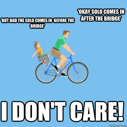 'but dad the solo comes in  before the bridge' I don't CARE! 'okay solo comes in after the bridge' - 'but dad the solo comes in  before the bridge' I don't CARE! 'okay solo comes in after the bridge'  Irresponsible dad