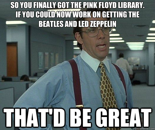 So you finally got the Pink Floyd library.
If you could now work on getting the beatles and led zeppelin That'd be great  Lumbergh