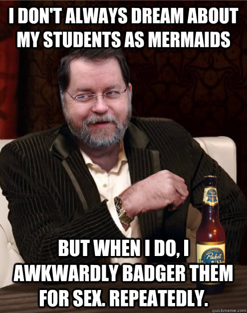 I don't always dream about my students as mermaids  But when I do, I awkwardly badger them for sex. Repeatedly. - I don't always dream about my students as mermaids  But when I do, I awkwardly badger them for sex. Repeatedly.  PZ Doesnt Always