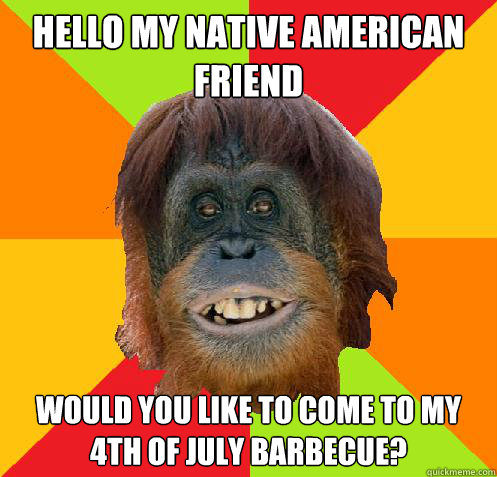 Hello my Native American Friend Would you like to come to my 4th of July Barbecue?  Culturally Oblivious Orangutan