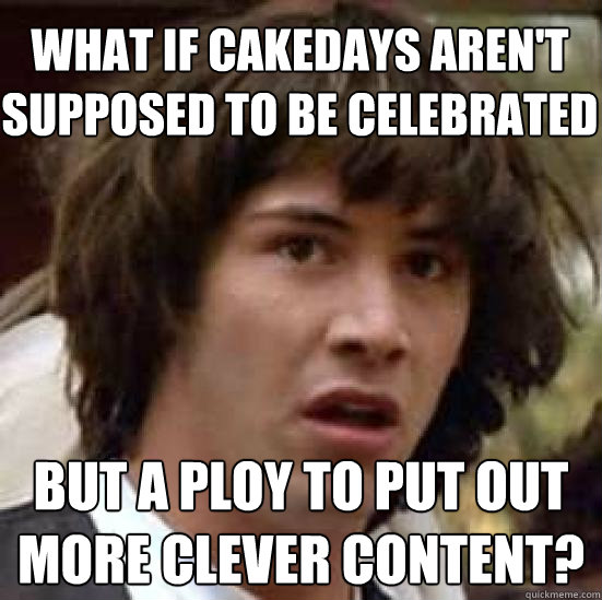 what if cakedays aren't supposed to be celebrated but a ploy to put out more clever content?  conspiracy keanu