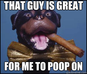 That guy is great FOR ME TO POOP ON  