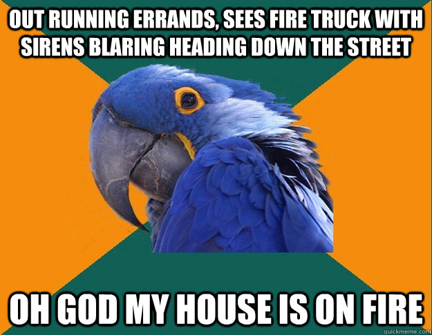 Out running errands, sees fire truck with sirens blaring heading down the street oh god my house is on fire  Paranoid parrot flat tire