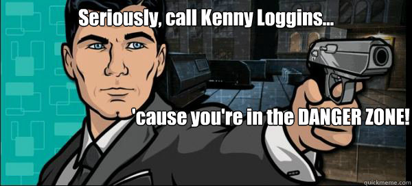 Seriously, call Kenny Loggins... 'cause you're in the DANGER ZONE!  