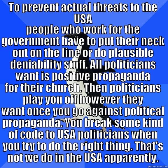 TO PREVENT ACTUAL THREATS TO THE USA PEOPLE WHO WORK FOR THE GOVERNMENT HAVE TO PUT THEIR NECK OUT ON THE LINE OR DO PLAUSIBLE DENIABILITY STUFF. ALL POLITICIANS WANT IS POSITIVE PROPAGANDA FOR THEIR CHURCH. THEN POLITICIANS PLAY YOU OFF HOWEVER THEY WANT ONCE YOU GO AGAINST POLITICAL PROPAG Socially Awkward Penguin