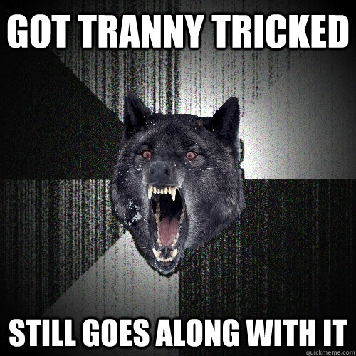 Got tranny tricked still goes along with it  Insanity Wolf