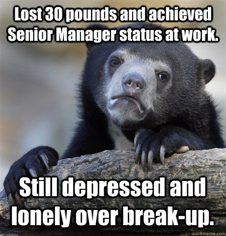 Lost 30 pounds and achieved Senior Manager status at work.  Still depressed and lonely over break-up.  - Lost 30 pounds and achieved Senior Manager status at work.  Still depressed and lonely over break-up.   Confession Bear