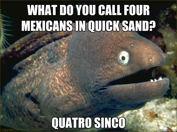 What do you call four mexicans in quick sand? Quatro sinco - What do you call four mexicans in quick sand? Quatro sinco  Bad Joke Eel