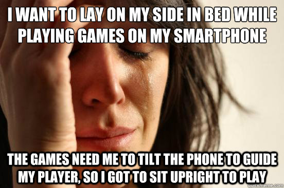 I want to lay on my side in bed while playing games on my smartphone the games need me to tilt the phone to guide my player, so I got to sit upright to play  First World Problems