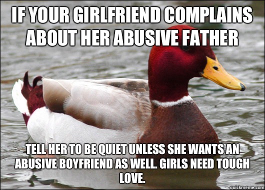 If your girlfriend complains about her abusive father Tell her to be quiet unless she wants an abusive boyfriend as well. Girls need tough love.   Malicious Advice Mallard