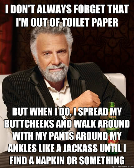 I don't always forget that I'm out of toilet paper but when i do, i spread my buttcheeks and walk around with my pants around my ankles like a jackass until I find a napkin or something  The Most Interesting Man In The World