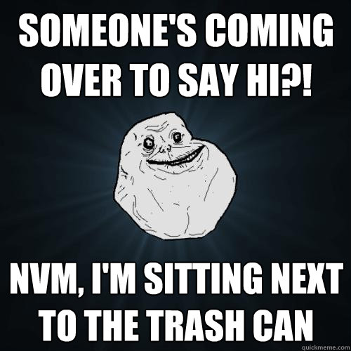 someone's coming over to say hi?! nvm, I'm sitting next to the trash can  Forever Alone