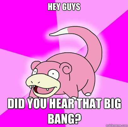 hey guys did you hear that big bang?  Slowpoke