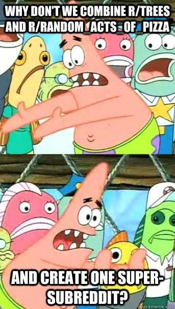 Why don't we combine r/trees and r/random_acts_of_pizza and create one super-subreddit?   Push it somewhere else Patrick