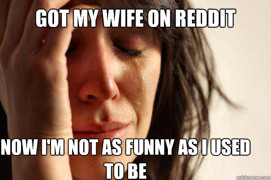 Got my wife on Reddit  Now I'm not as funny as I used to be   First World Problems