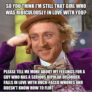 SO YOU THINK I'M STILL THAT GIRL WHO WAS RIDICULOUSLY IN LOVE WITH YOU? PLEASE TELL ME MORE ABOUT MY FEELINGS FOR A GUY WHO HAS A SERIOUS BIPOLAR DISORDER, FALLS IN LOVE WITH DUCK-FACED WHORES AND DOESN'T KNOW HOW TO FLIRT.  Willy Wonka Meme