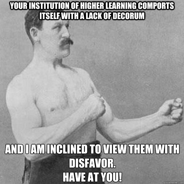 Your institution of higher learning comports itself with a lack of decorum And I am inclined to view them with disfavor.
Have at you!  overly manly man