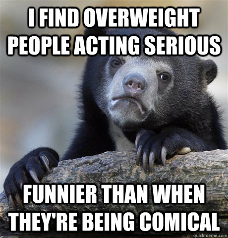 I find overweight people acting serious funnier than when they're being comical  Confession Bear