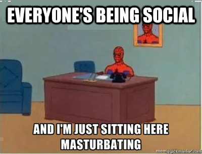 Everyone's being social  and im sat here masturbating