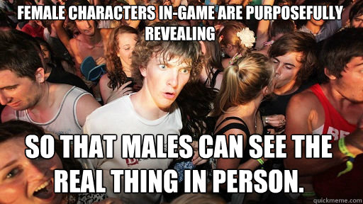 Female characters in-game are purposefully revealing so that males can see the real thing in person. - Female characters in-game are purposefully revealing so that males can see the real thing in person.  Sudden Clarity Clarence