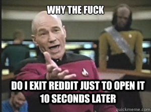 why the fuck do i exit reddit just to open it 10 seconds later  Annoyed Picard