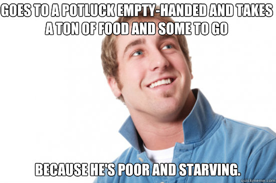 goes to a potluck empty-handed and takes a ton of food and some to go because he's poor and starving.  Misunderstood Douchebag