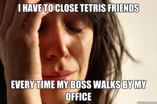 I have to close tetris friends every time my boss walks by my office  First World Problems