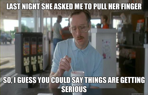 LAST NIGHT SHE ASKED ME TO PULL HER FINGER So, i guess you could say things are getting serious - LAST NIGHT SHE ASKED ME TO PULL HER FINGER So, i guess you could say things are getting serious  Serious Kip