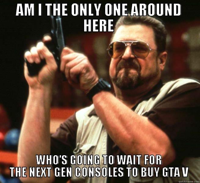 AM I THE ONLY ONE AROUND HERE WHO'S GOING TO WAIT FOR THE NEXT GEN CONSOLES TO BUY GTA V Misc