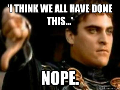 'I think we all have done this...' Nope.   Downvoting Roman