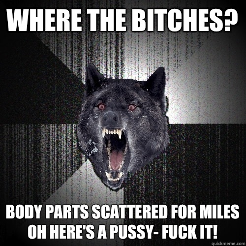 Where the bitches? Body parts scattered for miles
Oh here's a pussy- fuck it!  Insanity Wolf