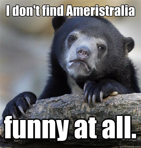 I don't find Ameristralia funny at all.  Confession Bear