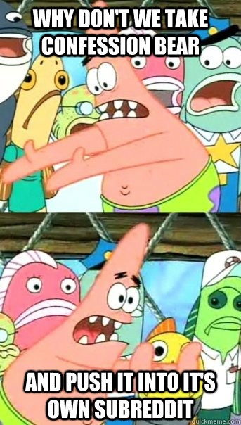 Why don't we take confession bear and push it into it's own subreddit  Push it somewhere else Patrick