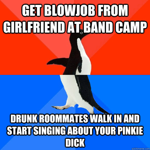Get blowjob from girlfriend at band camp Drunk roommates walk in and start singing about your pinkie dick  Socially Awesome Awkward Penguin