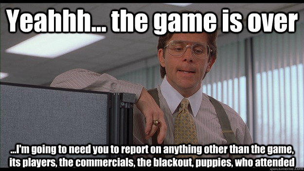 Yeahhh... the game is over ...I'm going to need you to report on anything other than the game, its players, the commercials, the blackout, puppies, who attended  - Yeahhh... the game is over ...I'm going to need you to report on anything other than the game, its players, the commercials, the blackout, puppies, who attended   officespace