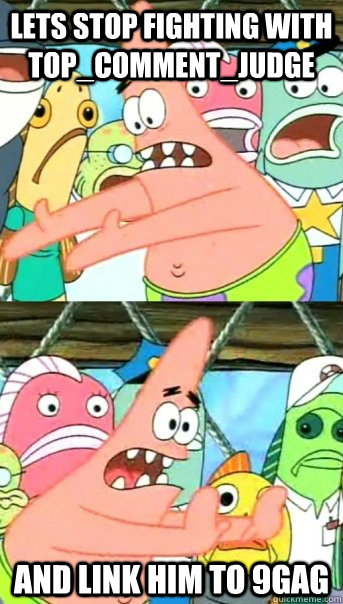 Lets stop fighting with TOP_COMMENT_JUDGE and link him to 9gag  Push it somewhere else Patrick